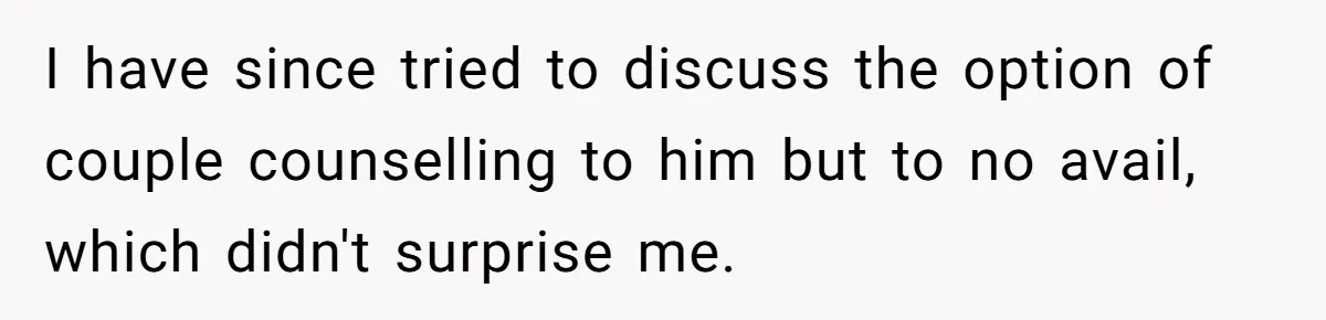 I have since tried to discuss the option of couple counselling to him but to no avail, which didn't surprise me.