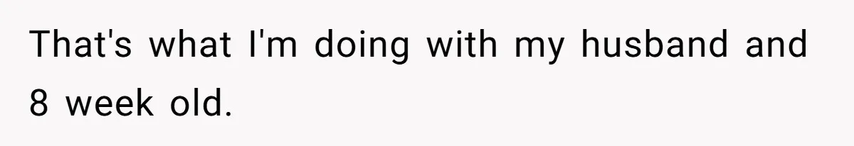 That's what I'm doing with my husband and 8 week old.