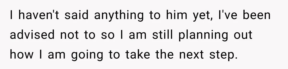 I haven't said anything to him yet, I've been advised not to so I am still planning out how I am going to take the next step.