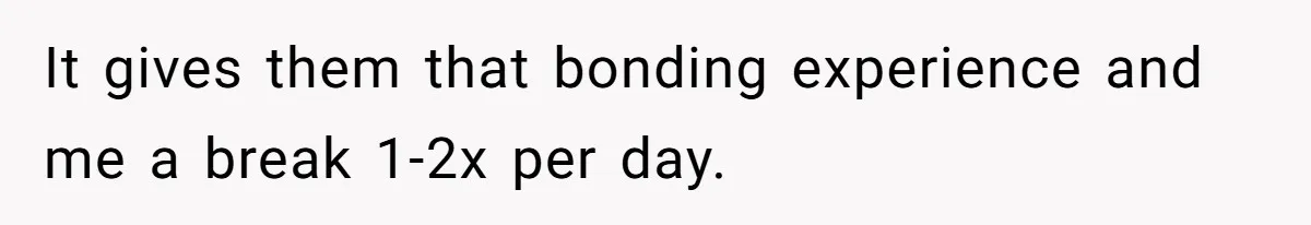 It gives them that bonding experience and me a break 1-2x per day.