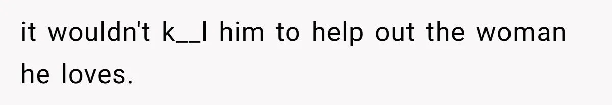 it wouldn't k__l him to help out the woman he loves.