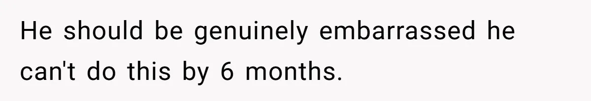 He should be genuinely embarrassed he can't do this by 6 months.