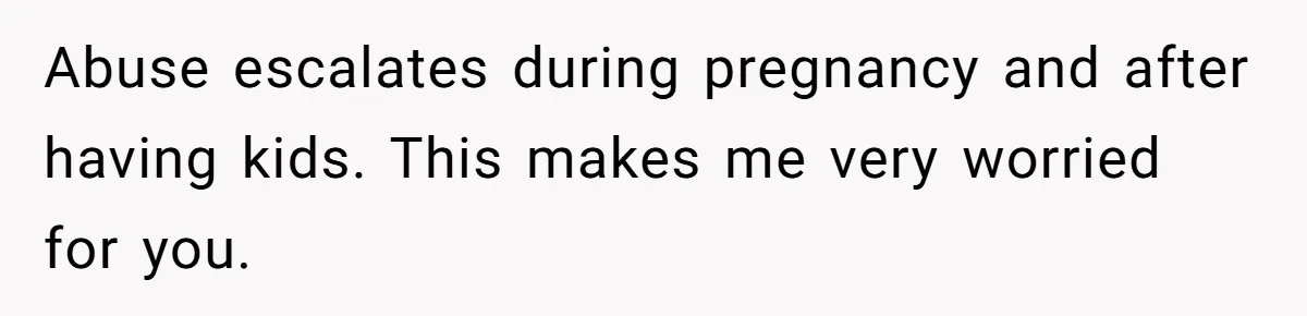 Abuse escalates during pregnancy and after having kids. This makes me very worried for you.