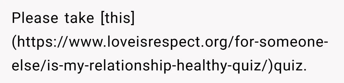 Please take [this](https://www.loveisrespect.org/for-someone-else/is-my-relationship-healthy-quiz/)quiz.