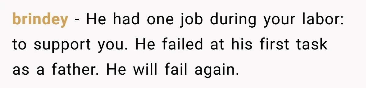 brindey − He had one job during your labor: to support you. He failed at his first task as a father. He will fail again.