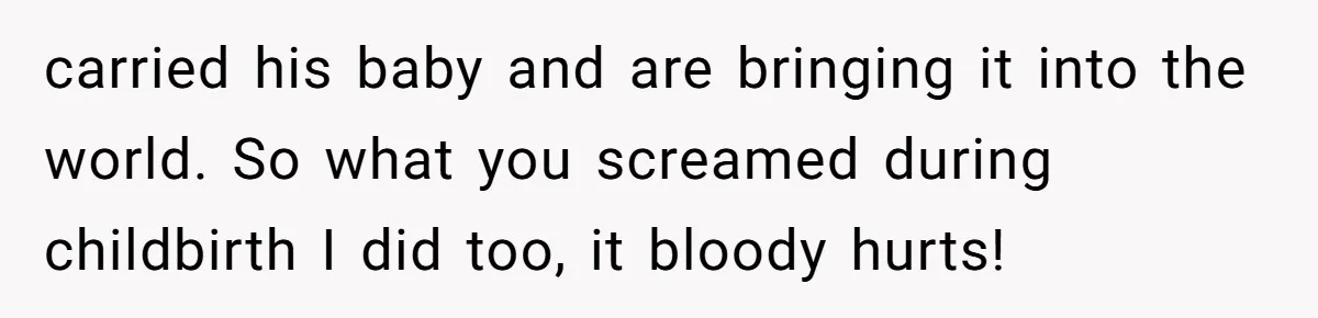carried his baby and are bringing it into the world. So what you screamed during childbirth I did too, it bloody hurts!