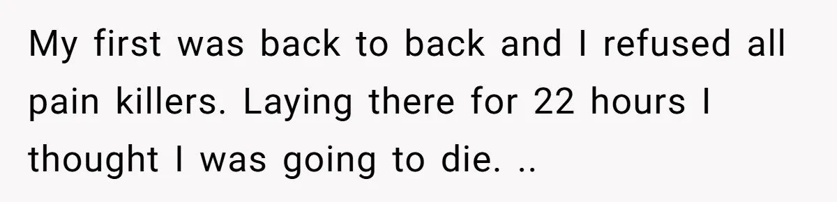 My first was back to back and I refused all pain killers. Laying there for 22 hours I thought I was going to die. ..