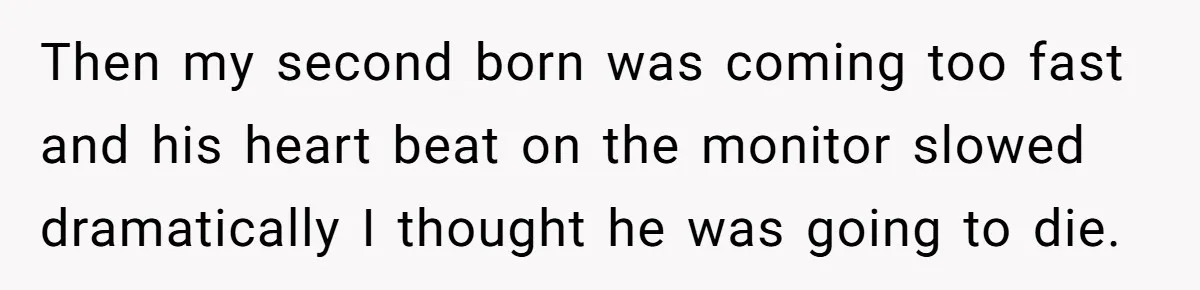 Then my second born was coming too fast and his heart beat on the monitor slowed dramatically I thought he was going to die.