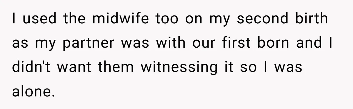 I used the midwife too on my second birth as my partner was with our first born and I didn't want them witnessing it so I was alone.