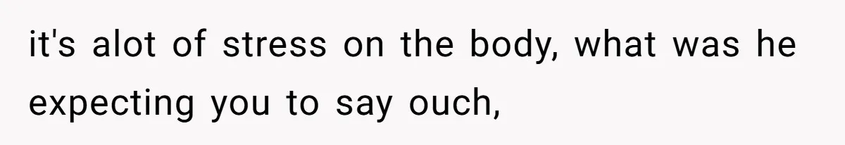 it's alot of stress on the body, what was he expecting you to say ouch,