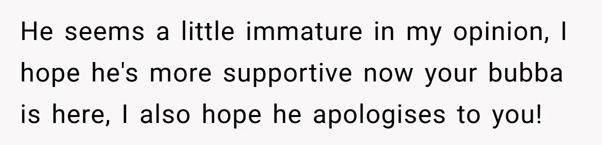 He seems a little immature in my opinion, I hope he's more supportive now your bubba is here, I also hope he apologises to you!
