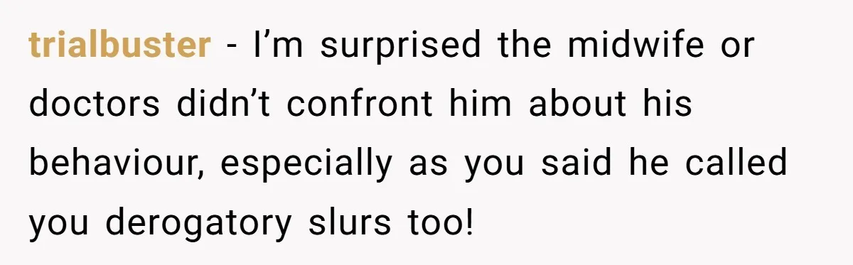 trialbuster − I’m surprised the midwife or doctors didn’t confront him about his behaviour, especially as you said he called you derogatory slurs too!