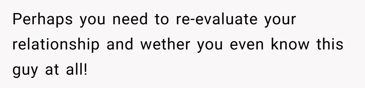 Perhaps you need to re-evaluate your relationship and wether you even know this guy at all!