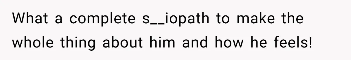 What a complete s__iopath to make the whole thing about him and how he feels!