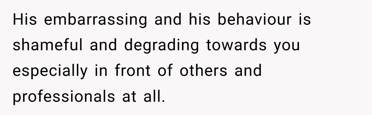His embarrassing and his behaviour is shameful and degrading towards you especially in front of others and professionals at all.