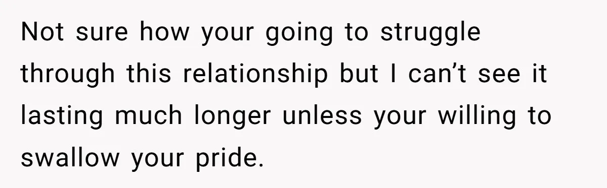 Not sure how your going to struggle through this relationship but I can’t see it lasting much longer unless your willing to swallow your pride.