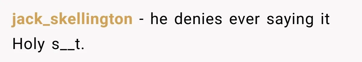 jack_skellington − he denies ever saying it Holy s__t.