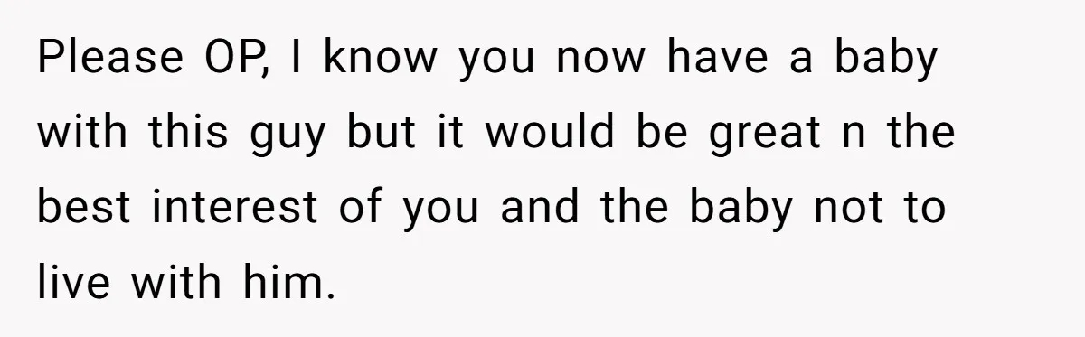 Please OP, I know you now have a baby with this guy but it would be great n the best interest of you and the baby not to live with...