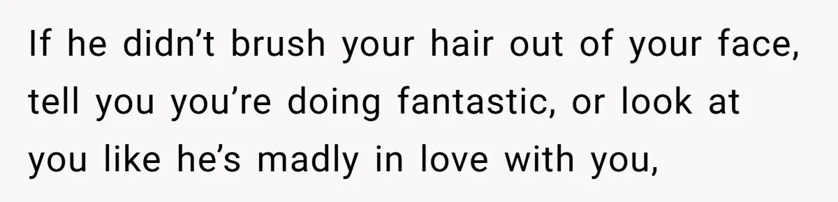 If he didn’t brush your hair out of your face, tell you you’re doing fantastic, or look at you like he’s madly in love with you,