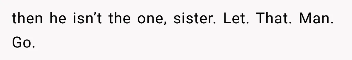then he isn’t the one, sister. Let. That. Man. Go.