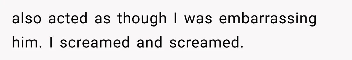 also acted as though I was embarrassing him. I screamed and screamed.