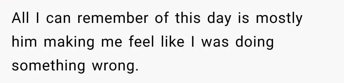 All I can remember of this day is mostly him making me feel like I was doing something wrong.
