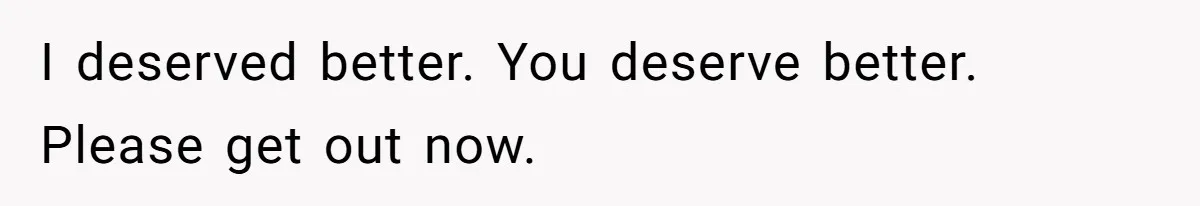 I deserved better. You deserve better. Please get out now.