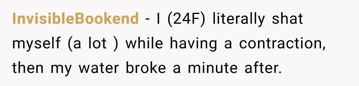 InvisibleBookend − I (24F) literally shat myself (a lot ) while having a contraction, then my water broke a minute after.