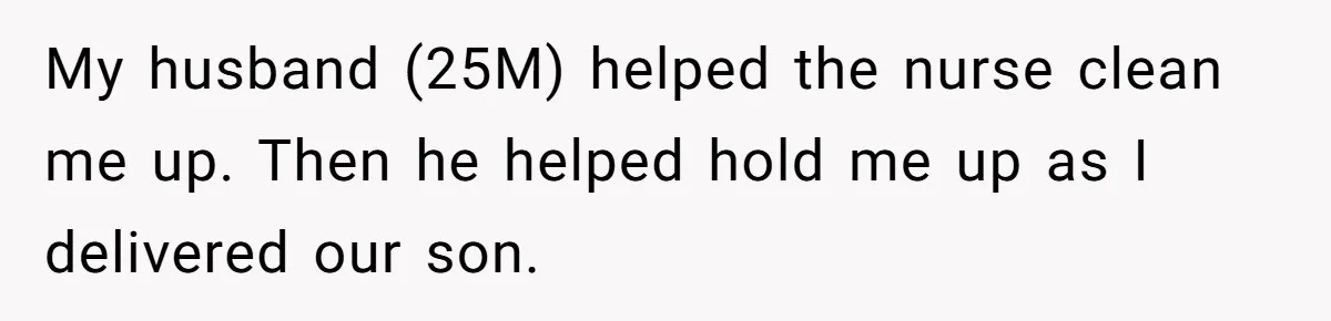 My husband (25M) helped the nurse clean me up. Then he helped hold me up as I delivered our son.