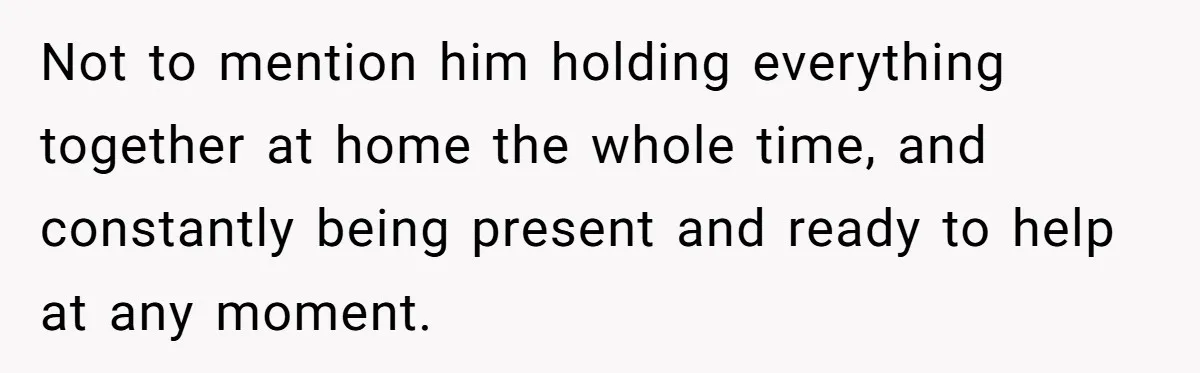 Not to mention him holding everything together at home the whole time, and constantly being present and ready to help at any moment.
