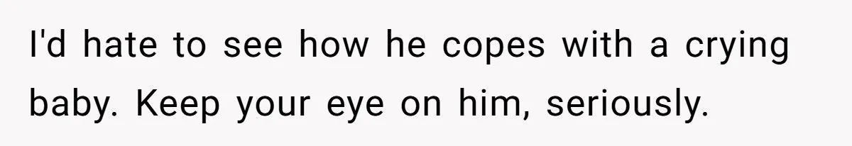 I'd hate to see how he copes with a crying baby. Keep your eye on him, seriously.