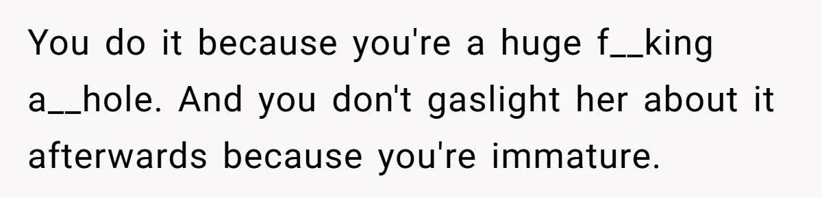You do it because you're a huge f__king a__hole. And you don't gaslight her about it afterwards because you're immature.