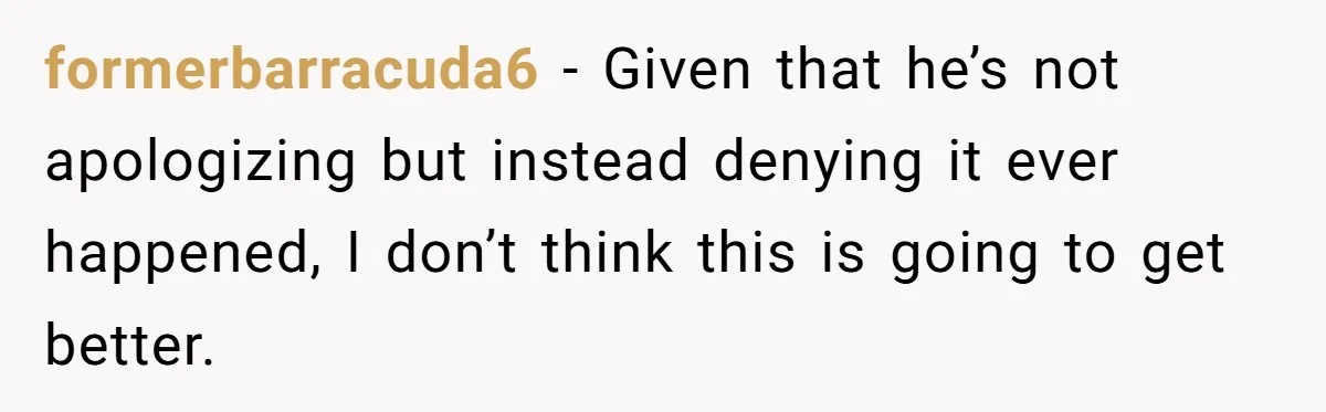 formerbarracuda6 − Given that he’s not apologizing but instead denying it ever happened, I don’t think this is going to get better.