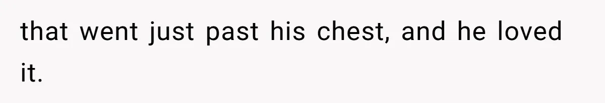 that went just past his chest, and he loved it.