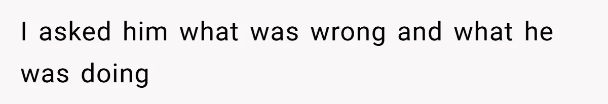 I asked him what was wrong and what he was doing