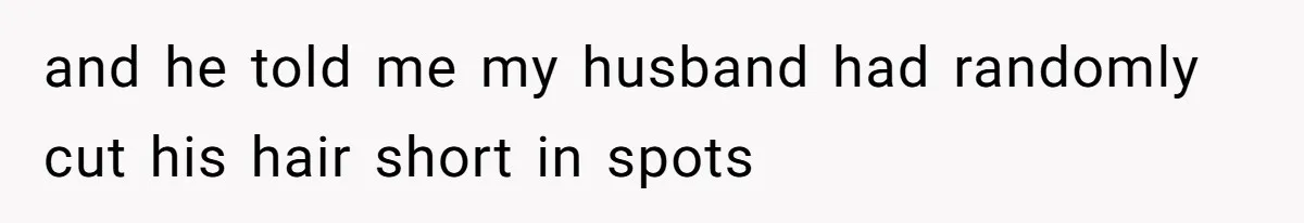 and he told me my husband had randomly cut his hair short in spots