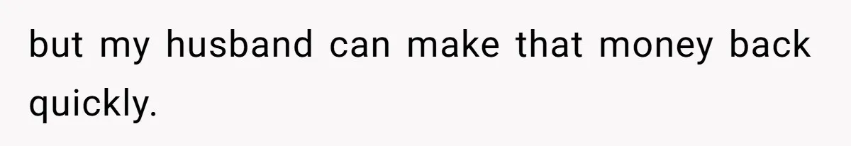 but my husband can make that money back quickly.