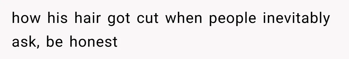 how his hair got cut when people inevitably ask, be honest