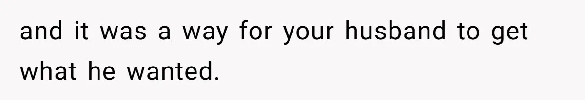 and it was a way for your husband to get what he wanted.