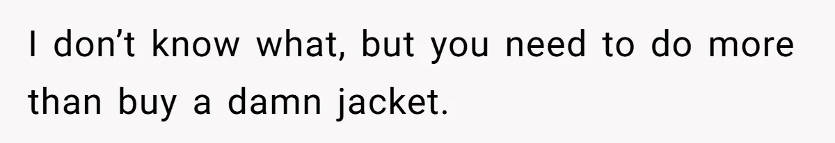 I don’t know what, but you need to do more than buy a damn jacket.