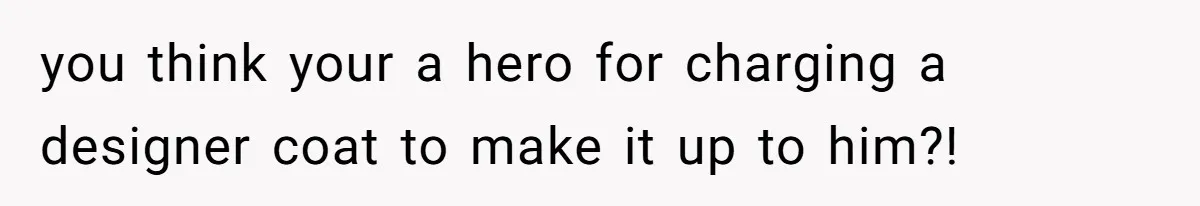 you think your a hero for charging a designer coat to make it up to him?!