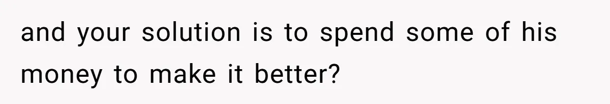 and your solution is to spend some of his money to make it better?