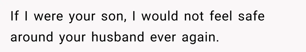 If I were your son, I would not feel safe around your husband ever again.