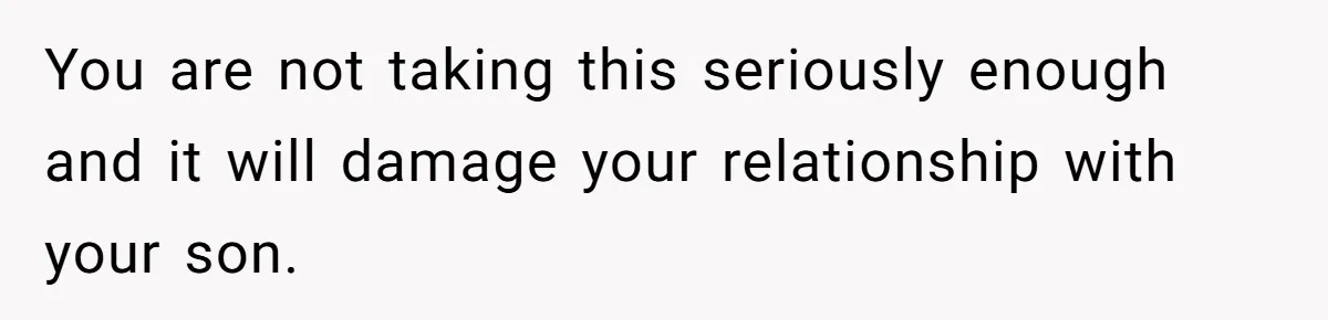 You are not taking this seriously enough and it will damage your relationship with your son.