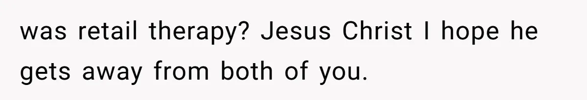 was retail therapy? Jesus Christ I hope he gets away from both of you.