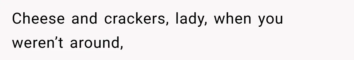 Cheese and crackers, lady, when you weren’t around,