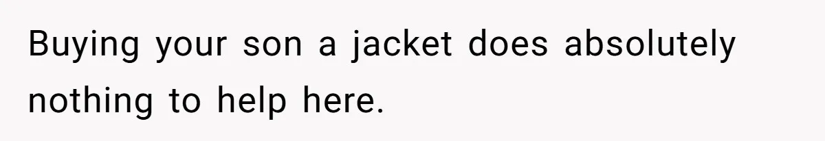 Buying your son a jacket does absolutely nothing to help here.
