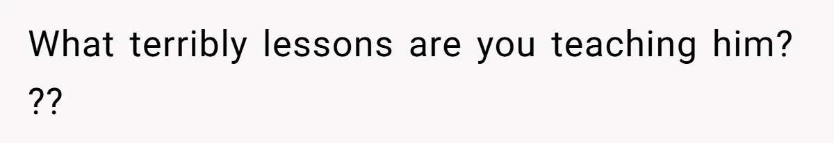 What terribly lessons are you teaching him? ??