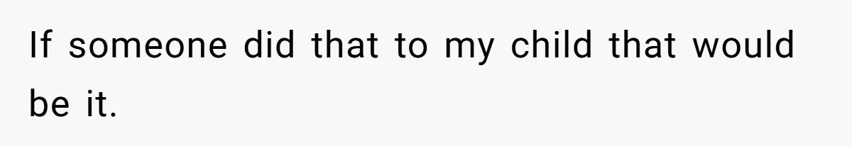 If someone did that to my child that would be it.