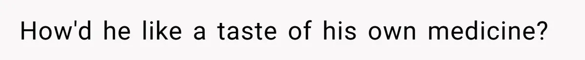 How'd he like a taste of his own medicine?